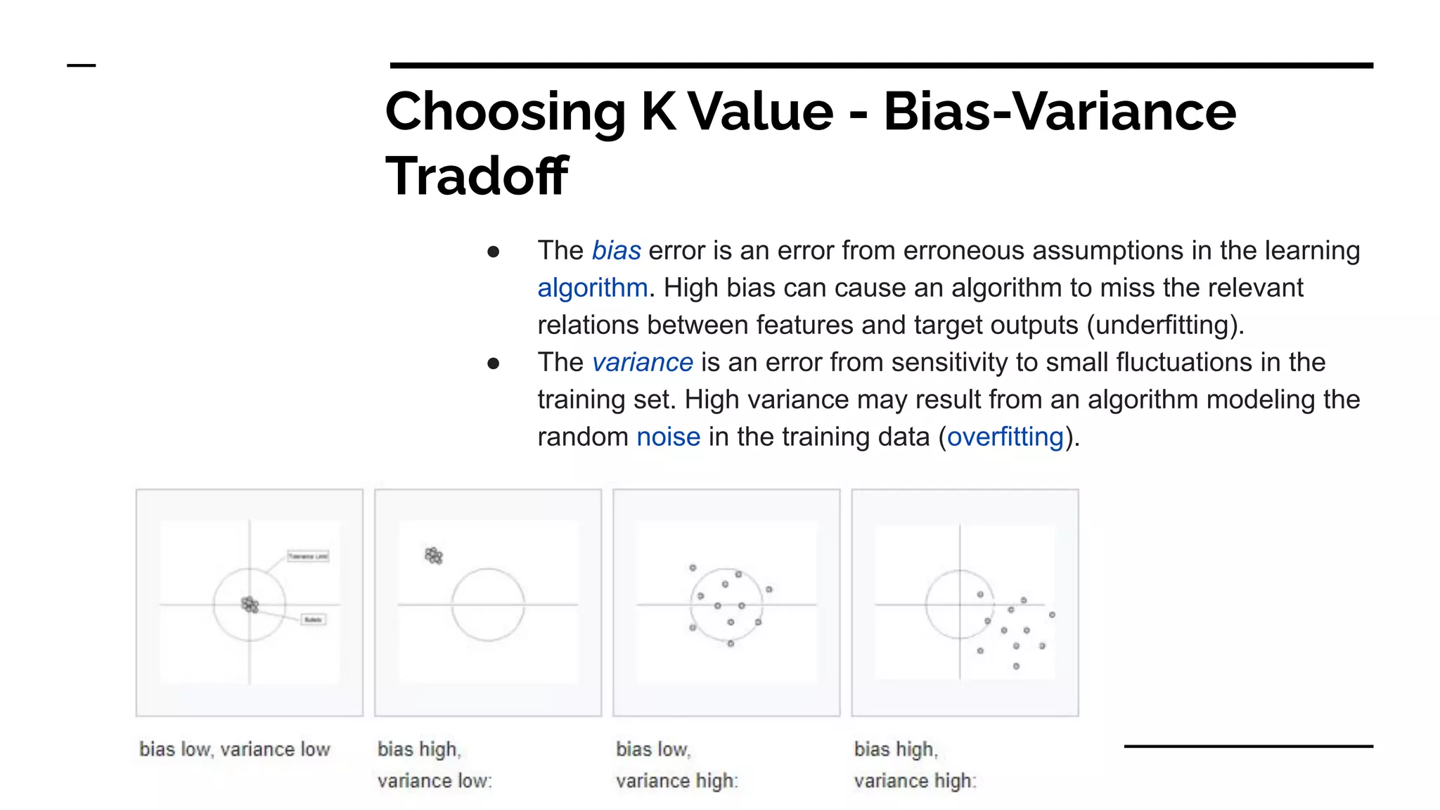 Choosing K Value - Bias-Variance
Tradoﬀ
● The bias error is an error from erroneous assumptions in the learning
algorithm. High bias can cause an algorithm to miss the relevant
relations between features and target outputs (underfitting).
● The variance is an error from sensitivity to small fluctuations in the
training set. High variance may result from an algorithm modeling the
random noise in the training data (overfitting).
 