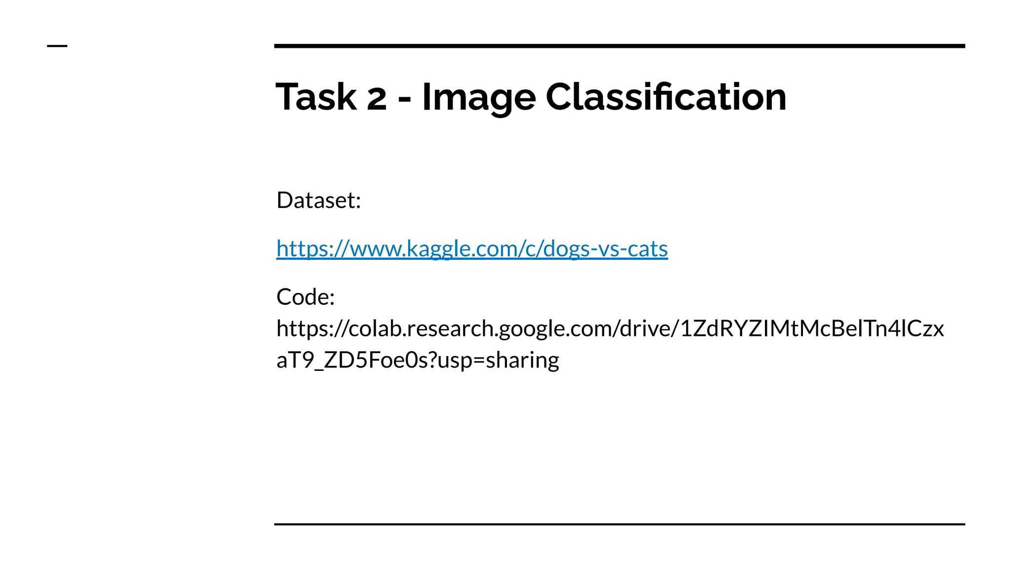 Task 2 - Image Classiﬁcation
Dataset:
https://www.kaggle.com/c/dogs-vs-cats
Code:
https://colab.research.google.com/drive/1ZdRYZIMtMcBelTn4lCzx
aT9_ZD5Foe0s?usp=sharing
 