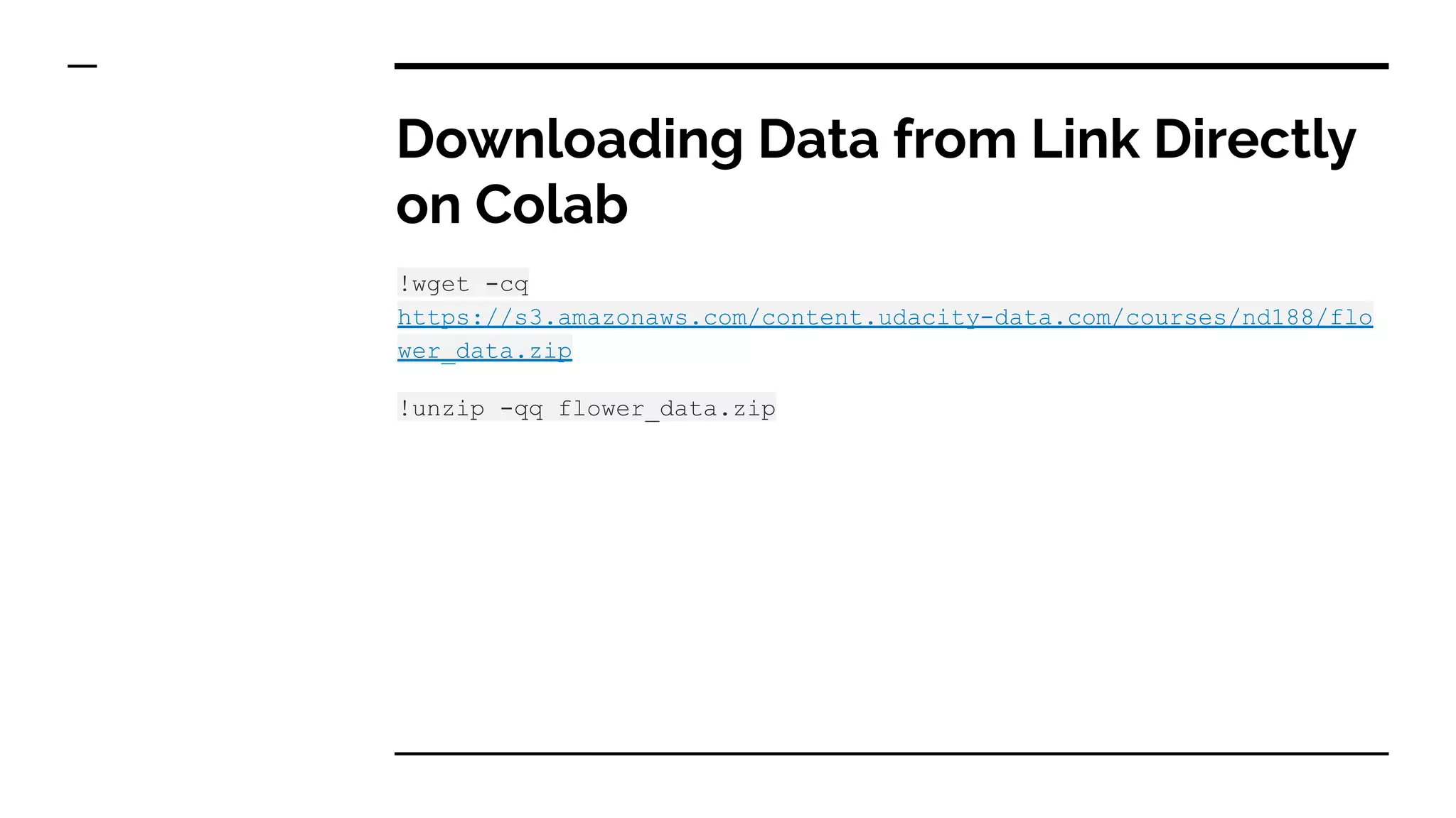 Downloading Data from Link Directly
on Colab
!wget -cq
https://s3.amazonaws.com/content.udacity-data.com/courses/nd188/flo
wer_data.zip
!unzip -qq flower_data.zip
 