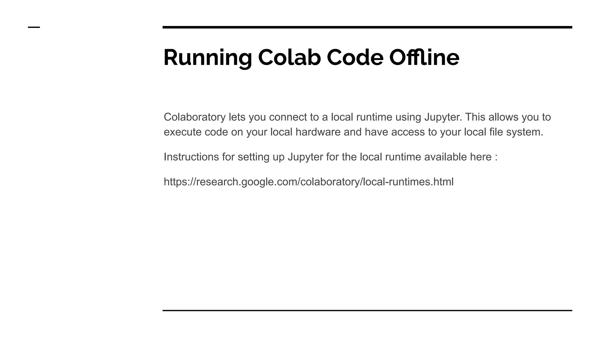 Running Colab Code Oﬄine
Colaboratory lets you connect to a local runtime using Jupyter. This allows you to
execute code on your local hardware and have access to your local file system.
Instructions for setting up Jupyter for the local runtime available here :
https://research.google.com/colaboratory/local-runtimes.html
 