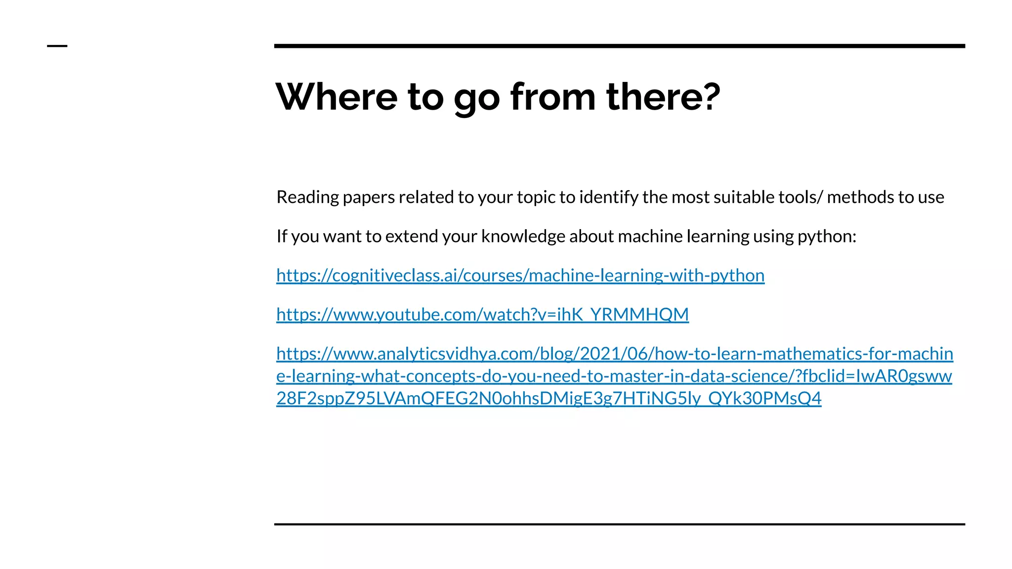 Where to go from there?
Reading papers related to your topic to identify the most suitable tools/ methods to use
If you want to extend your knowledge about machine learning using python:
https://cognitiveclass.ai/courses/machine-learning-with-python
https://www.youtube.com/watch?v=ihK_YRMMHQM
https://www.analyticsvidhya.com/blog/2021/06/how-to-learn-mathematics-for-machin
e-learning-what-concepts-do-you-need-to-master-in-data-science/?fbclid=IwAR0gsww
28F2sppZ95LVAmQFEG2N0ohhsDMigE3g7HTiNG5ly_QYk30PMsQ4
 