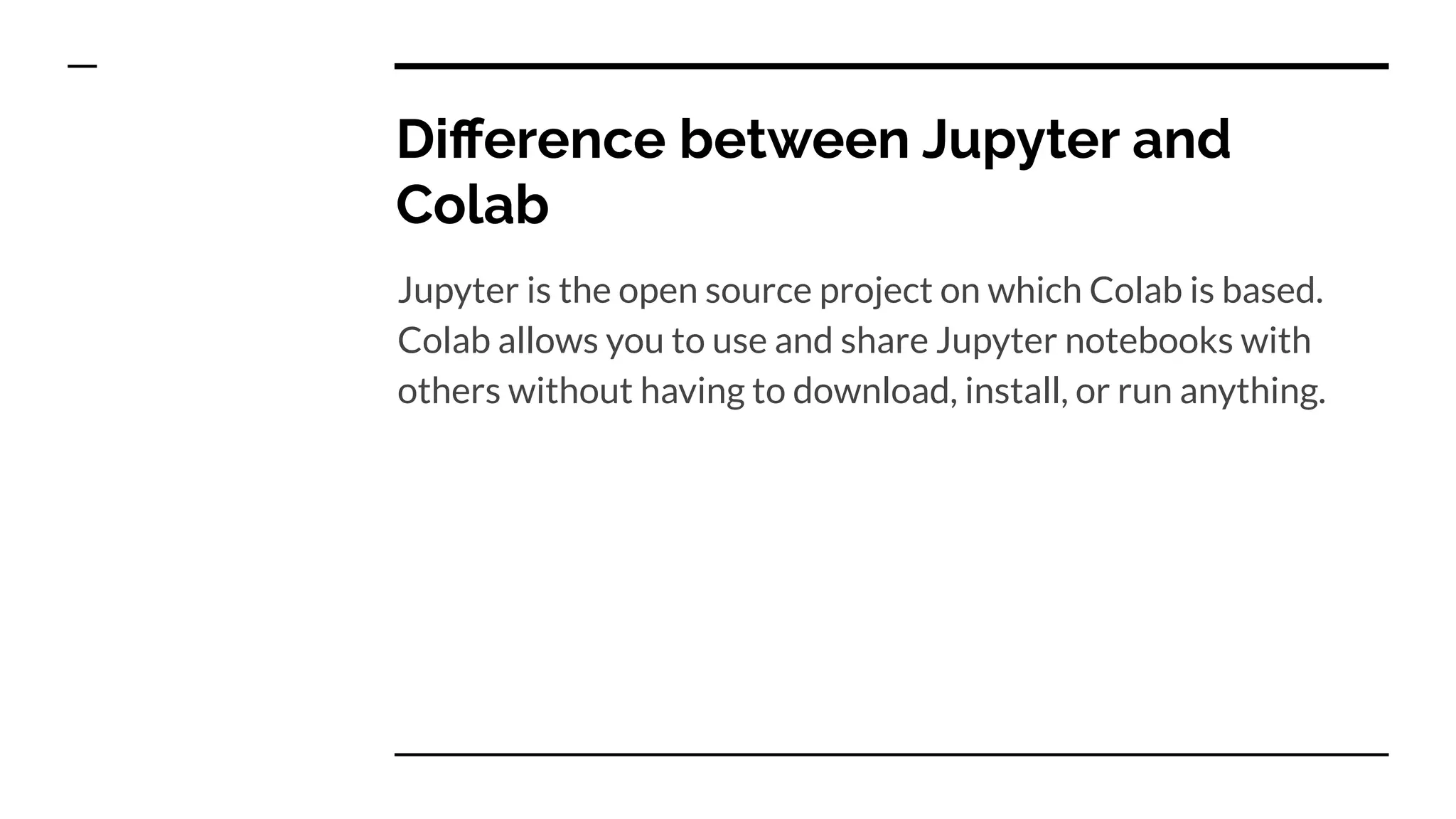 Diﬀerence between Jupyter and
Colab
Jupyter is the open source project on which Colab is based.
Colab allows you to use and share Jupyter notebooks with
others without having to download, install, or run anything.
 