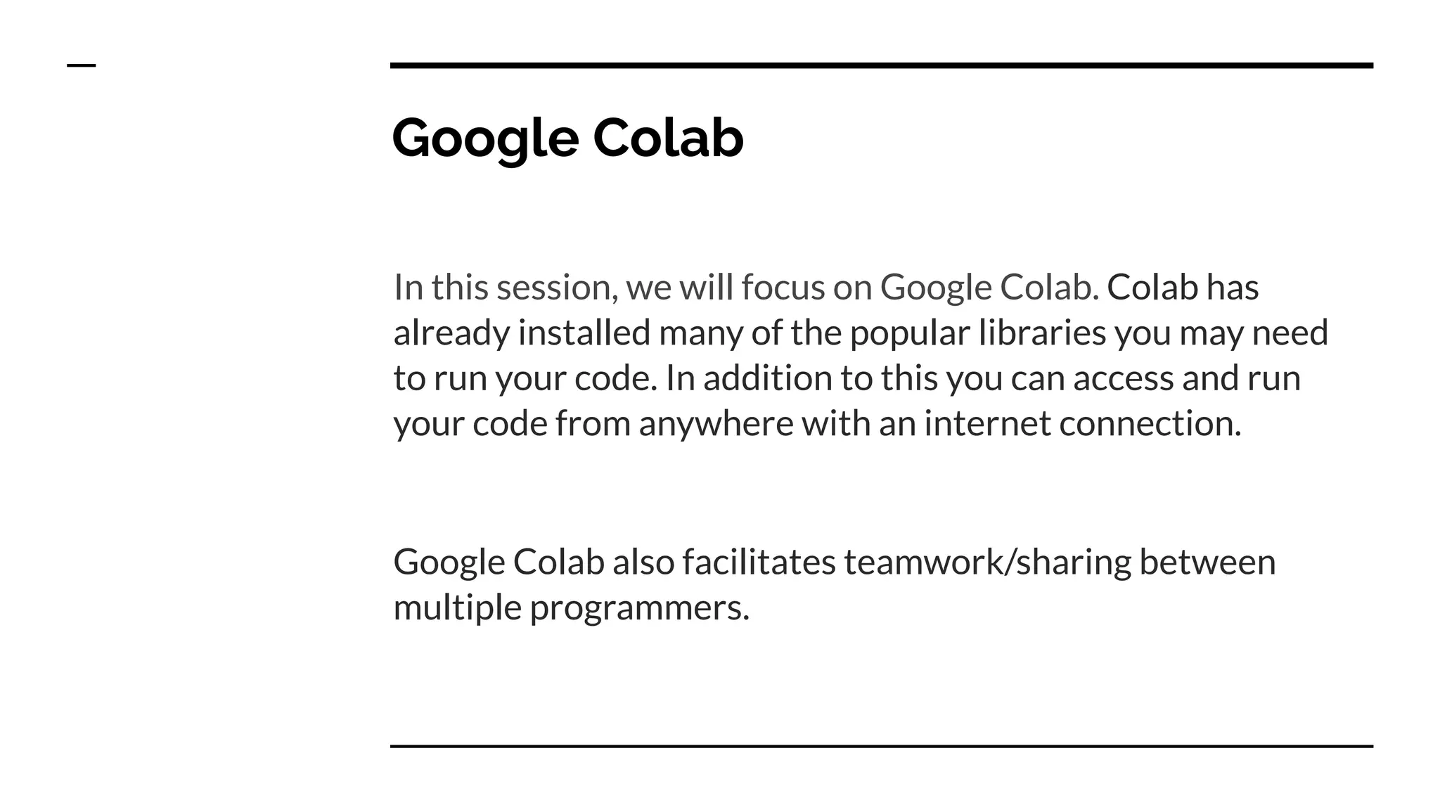 Google Colab
In this session, we will focus on Google Colab. Colab has
already installed many of the popular libraries you may need
to run your code. In addition to this you can access and run
your code from anywhere with an internet connection.
Google Colab also facilitates teamwork/sharing between
multiple programmers.
 