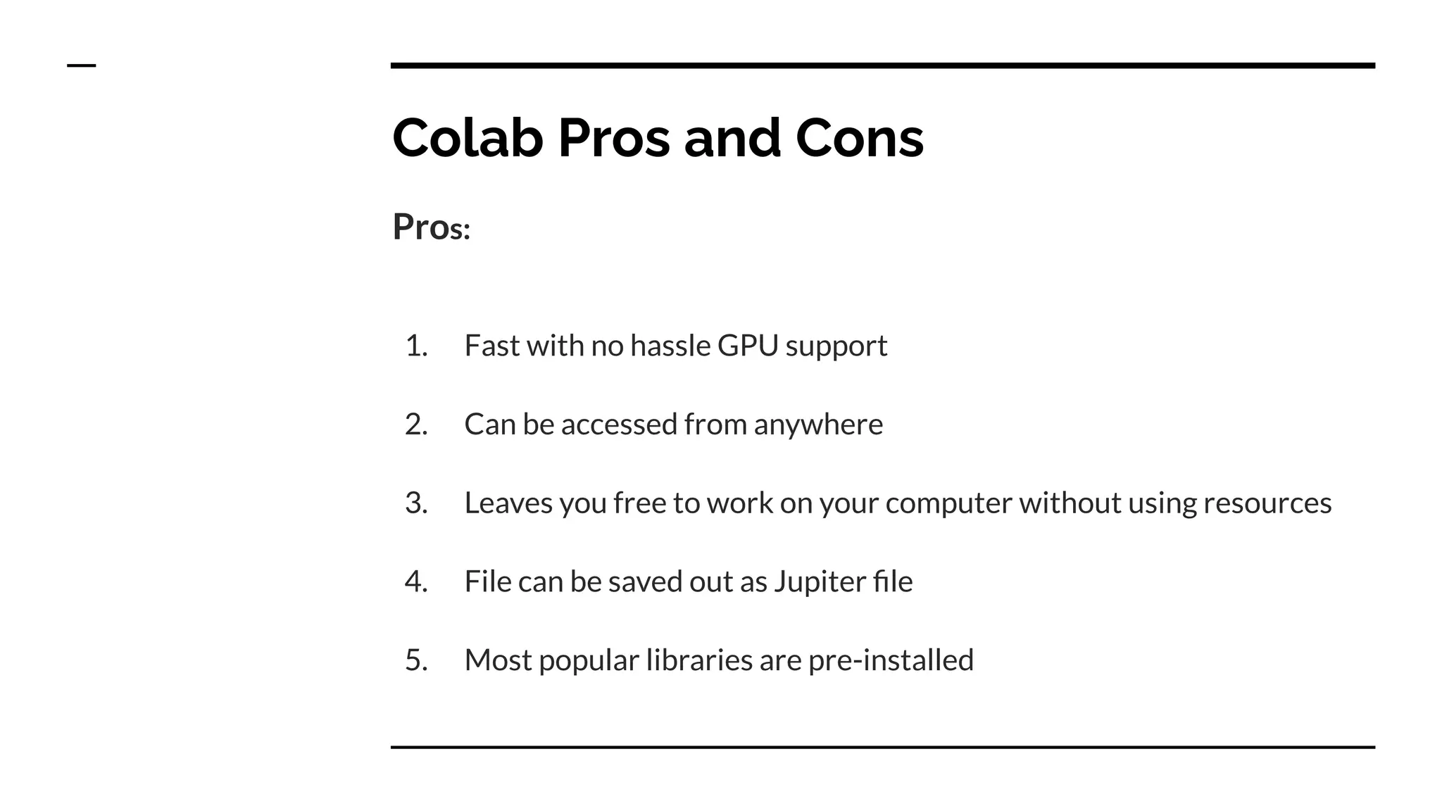 Colab Pros and Cons
Pros:
1. Fast with no hassle GPU support
2. Can be accessed from anywhere
3. Leaves you free to work on your computer without using resources
4. File can be saved out as Jupiter ﬁle
5. Most popular libraries are pre-installed
 