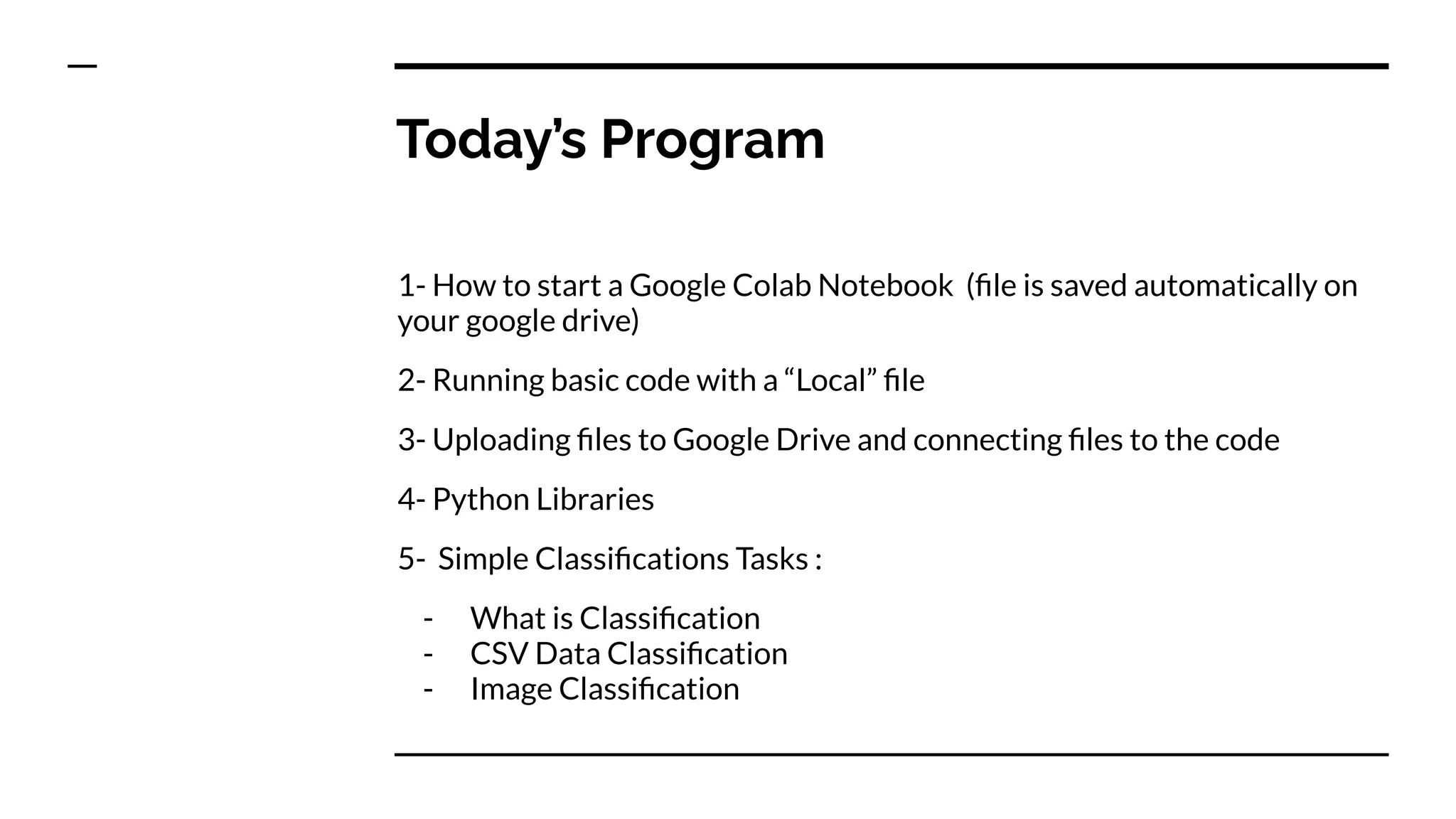 Today’s Program
1- How to start a Google Colab Notebook (ﬁle is saved automatically on
your google drive)
2- Running basic code with a “Local” ﬁle
3- Uploading ﬁles to Google Drive and connecting ﬁles to the code
4- Python Libraries
5- Simple Classiﬁcations Tasks :
- What is Classiﬁcation
- CSV Data Classiﬁcation
- Image Classiﬁcation
 