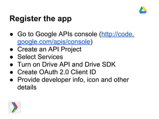 Register the app
● Go to Google APIs console (http://code.
  google.com/apis/console)
● Create an API Project
● Select Services
● Turn on Drive API and Drive SDK
● Create OAuth 2.0 Client ID
● Provide developer info, icon and other
  details
 