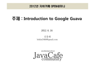 2012년 자바카페 OPEN세미나



주제 : Introduction to Google Guava

              2012. 6. 16

                  김흥래
           hrkim3468@gmail.com



              Java Developer’s Forum




          JavaCafe
            community
 
