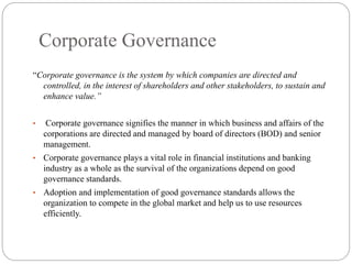 Corporate Governance
“Corporate governance is the system by which companies are directed and
controlled, in the interest of shareholders and other stakeholders, to sustain and
enhance value.”
• Corporate governance signifies the manner in which business and affairs of the
corporations are directed and managed by board of directors (BOD) and senior
management.
• Corporate governance plays a vital role in financial institutions and banking
industry as a whole as the survival of the organizations depend on good
governance standards.
• Adoption and implementation of good governance standards allows the
organization to compete in the global market and help us to use resources
efficiently.
 