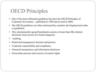 OECD Principles
 One of the most influential guidelines has been the OECD Principles of
Corporate Governance – published in 1999 and revised in 2004.
 The OECD guidelines are often referenced by countries developing local codes
or guidelines.
 This internationally agreed benchmark consists of more than fifty distinct
disclosure items across five broad categories:
 Auditing
 Board and management structure and process
 Corporate responsibility and compliance
 Financial transparency and information disclosure
 Ownership structure and exercise of control rights
 