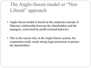 The Anglo-Saxon model or “Neo
Liberal” approach
 Anglo-Saxon model is based on the corporate concept of
fiduciary relationship between the shareholders and the
managers, motivated by profit-oriented behavior.
 This is the reason why in the Anglo-Saxon system, the
corporation really needs strong legal protection to protect
the shareholders.
 