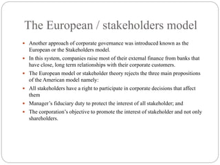 The European / stakeholders model
 Another approach of corporate governance was introduced known as the
European or the Stakeholders model.
 In this system, companies raise most of their external finance from banks that
have close, long term relationships with their corporate customers.
 The European model or stakeholder theory rejects the three main propositions
of the American model namely:
 All stakeholders have a right to participate in corporate decisions that affect
them
 Manager’s fiduciary duty to protect the interest of all stakeholder; and
 The corporation’s objective to promote the interest of stakeholder and not only
shareholders.
 