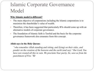 Islamic Corporate Governance
Model
Why Islamic model is different?
• The main objective of corporations including the Islamic corporations is to
maximize the shareholder’s value of wealth.
• Therefore, it has been suggested that particularly IFIs should come up with an
alternative models of corporate governance.
• The foundation of Islamic faith is Tawhid and the basis for the corporate
governance framework also emanates from this concept.
Allah says in the Holy Quran:
“who remember Allah standing and sitting, and (lying) on their sides, and
ponder on the creation of the heavens and the earth (and say) “Our Lord, You
have not created all this in vain. We proclaim Your purity. So, save us from the
punishment of Fire.”53
 