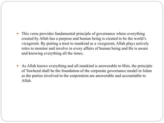  This verse provides fundamental principle of governance where everything
created by Allah has a purpose and human being is created to be the world’s
vicegerent. By putting a trust to mankind as a vicegerent, Allah plays actively
roles to monitor and involve in every affairs of human being and He is aware
and knowing everything all the times.
 As Allah knows everything and all mankind is answerable to Him, the principle
of Tawheed shall be the foundation of the corporate governance model in Islam
as the parties involved in the corporation are answerable and accountable to
Allah.
 