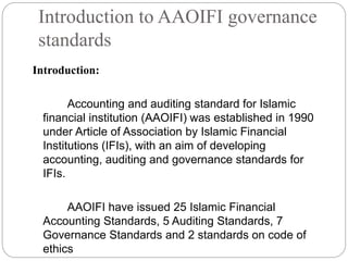 Introduction to AAOIFI governance
standards
Introduction:
Accounting and auditing standard for Islamic
financial institution (AAOIFI) was established in 1990
under Article of Association by Islamic Financial
Institutions (IFIs), with an aim of developing
accounting, auditing and governance standards for
IFIs.
AAOIFI have issued 25 Islamic Financial
Accounting Standards, 5 Auditing Standards, 7
Governance Standards and 2 standards on code of
ethics
 