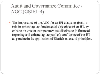 Audit and Governance Committee -
AGC (GSIFI -4)
• The importance of the AGC for an IFI emanates from its
role in achieving the fundamental objectives of an IFI, by
enhancing greater transparency and disclosure in financial
reporting and enhancing the public’s confidence of the IFI
as genuine in its application of Shariah rules and principles.
 