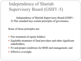 Independence of Shariah
Supervisory Board (GSIFI -5)
Independence of Shariah Supervisory Board (GSIFI -
5) This standard lays certain principles of governance.
Some of those principles are:
 Fair treatment of equity holders;
 Equitable treatment of fund providers and other significant
stakeholders;
 Fit and proper conditions for BOD and management; and
 Effective oversight.
 