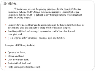 IFSB-6:
This standard sets out the guiding principles for the Islamic Collective
Investment Scheme (ICIS). Under the guiding principle, Islamic Collective
Investment Scheme (ICIS) is defined as any financial scheme which meets all
of the following criteria:
 Investors have pooled their capital contributions in the fund where their share is
divided into units and the right to share profit or losses in the pool;
 Fund is established and managed in accordance with Shariah rules and
principles; and
 It is a separate entity in terms of financial asset and liability.
Examples of ICIS may include:
 Open-ended funds;
 Closed-end fund;
 Unit investment trust;
 An individual fund; and
 Profit sharing investment account.
 