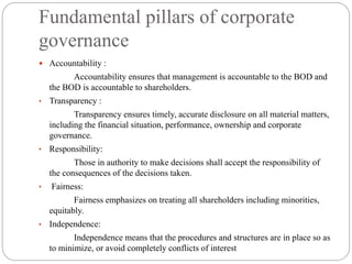 Fundamental pillars of corporate
governance
 Accountability :
Accountability ensures that management is accountable to the BOD and
the BOD is accountable to shareholders.
• Transparency :
Transparency ensures timely, accurate disclosure on all material matters,
including the financial situation, performance, ownership and corporate
governance.
• Responsibility:
Those in authority to make decisions shall accept the responsibility of
the consequences of the decisions taken.
• Fairness:
Fairness emphasizes on treating all shareholders including minorities,
equitably.
• Independence:
Independence means that the procedures and structures are in place so as
to minimize, or avoid completely conflicts of interest
 