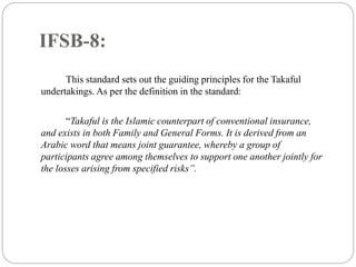 IFSB-8:
This standard sets out the guiding principles for the Takaful
undertakings. As per the definition in the standard:
“Takaful is the Islamic counterpart of conventional insurance,
and exists in both Family and General Forms. It is derived from an
Arabic word that means joint guarantee, whereby a group of
participants agree among themselves to support one another jointly for
the losses arising from specified risks”.
 