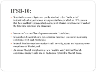 IFSB-10:
 Shariah Governance System as per the standard refers “to the set of
institutional and organizational arrangements through which an IIFS ensures
that there is effective independent oversight of Shariah compliance over each of
the following structures and processes:
 Issuance of relevant Shariah pronouncements / resolutions;
 Information dissemination to the concerned personnel to assist in monitoring
compliance with such resolutions;
 Internal Shariah compliance review / audit to verify, record and report any non-
compliance of Shariah; and
 An annual Shariah compliance review / audit to verify internal Shariah
compliance review / audit and its finding are reported to Shariah board.
 