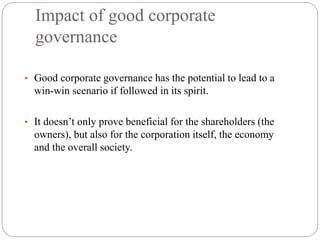 Impact of good corporate
governance
• Good corporate governance has the potential to lead to a
win-win scenario if followed in its spirit.
• It doesn’t only prove beneficial for the shareholders (the
owners), but also for the corporation itself, the economy
and the overall society.
 
