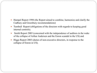  Hampel Report 1998 (the Report aimed to combine, harmonize and clarify the
Cadbury and Greenbury recommendations)
 Turnbull Report (obligations of the directors with regards to keeping good
internal controls).
 Smith Report 2003 (concerned with the independence of auditors in the wake
of the collapse of Arthur Andersen and the Enron scandal in the US) and
 Higgs Report 2003 (duties of non-executive directors, in response to the
collapse of Enron in US).
 