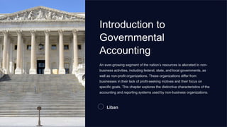Introduction to
Governmental
Accounting
An ever-growing segment of the nation’s resources is allocated to non-
business activities, including federal, state, and local governments, as
well as non-profit organizations. These organizations differ from
businesses in their lack of profit-seeking motives and their focus on
specific goals. This chapter explores the distinctive characteristics of the
accounting and reporting systems used by non-business organizations.
Liban
 