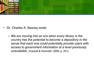 Dr. Charles A. Seavey wrote We are moving into an era when every library in the country has the potential to become a depository in the sense that each one could potentially provide users with access to government information at a level previously unavailable. (Cassell & Hiremath, 2009, p. 251)