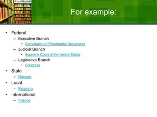 For example:FederalExecutive BranchCompilation of Presidential DocumentsJudicial BranchSupreme Court of the United StatesLegislative BranchCongressStateKansasLocalEmporiaInternationalFrance