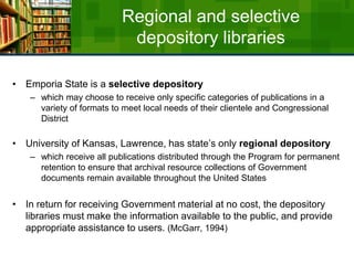 Regional and selective depository librariesEmporia State is a selective depository which may choose to receive only specific categories of publications in a variety of formats to meet local needs of their clientele and Congressional DistrictUniversity of Kansas, Lawrence, has state’s only regional depository which receive all publications distributed through the Program for permanent retention to ensure that archival resource collections of Government documents remain available throughout the United States In return for receiving Government material at no cost, the depository libraries must make the information available to the public, and provide appropriate assistance to users. (McGarr, 1994)