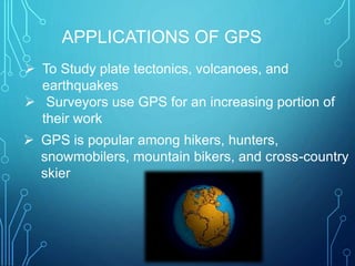  To Study plate tectonics, volcanoes, and
earthquakes
 Surveyors use GPS for an increasing portion of
their work
 GPS is popular among hikers, hunters,
snowmobilers, mountain bikers, and cross-country
skier
APPLICATIONS OF GPS
 