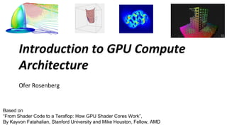 Introduction to GPU Compute
       Architecture
       Ofer Rosenberg


Based on
“From Shader Code to a Teraflop: How GPU Shader Cores Work”,
By Kayvon Fatahalian, Stanford University and Mike Houston, Fellow, AMD
 