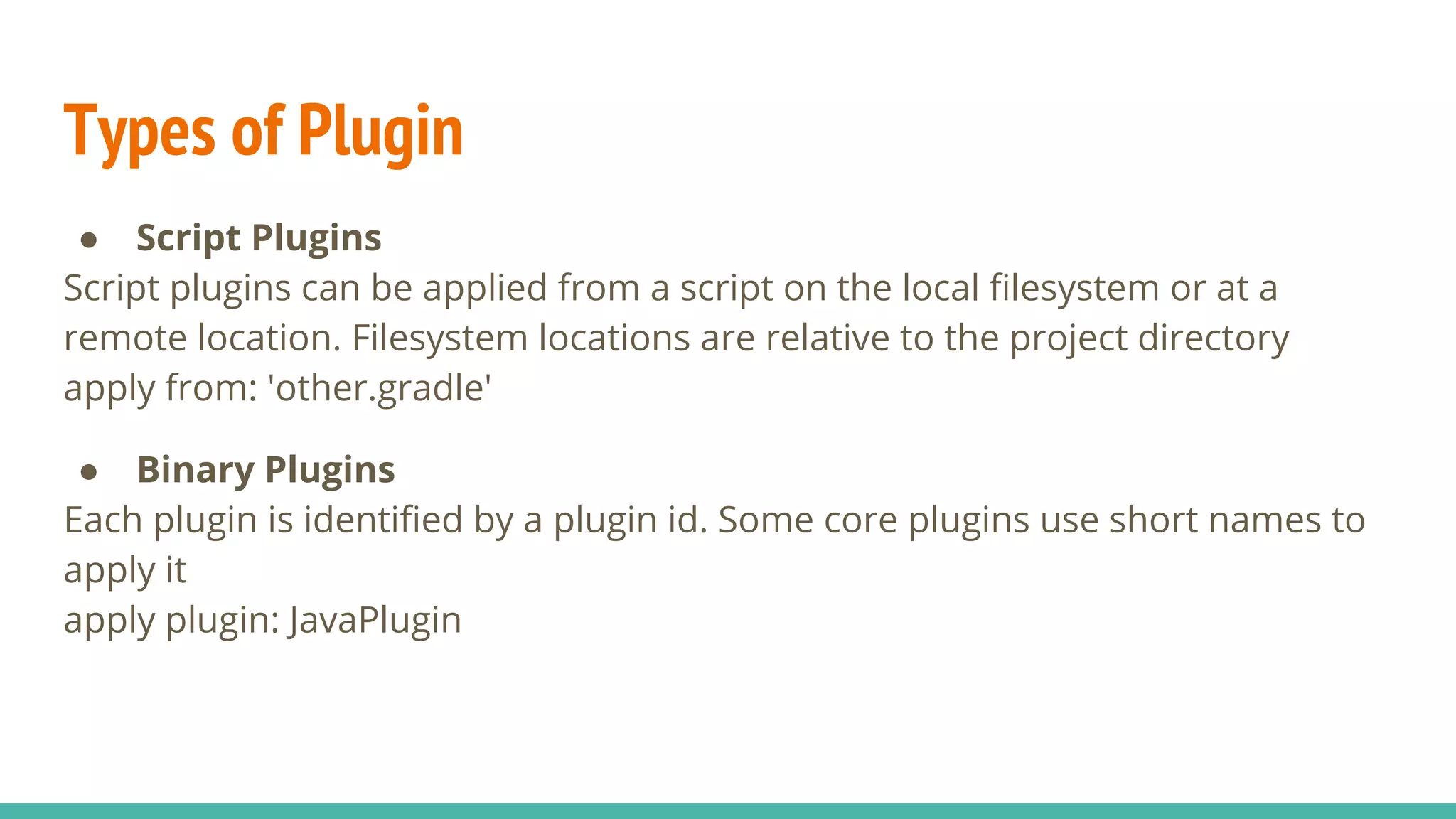 Types of Plugin
● Script Plugins
Script plugins can be applied from a script on the local filesystem or at a
remote location. Filesystem locations are relative to the project directory
apply from: 'other.gradle'
● Binary Plugins
Each plugin is identified by a plugin id. Some core plugins use short names to
apply it
apply plugin: JavaPlugin
 