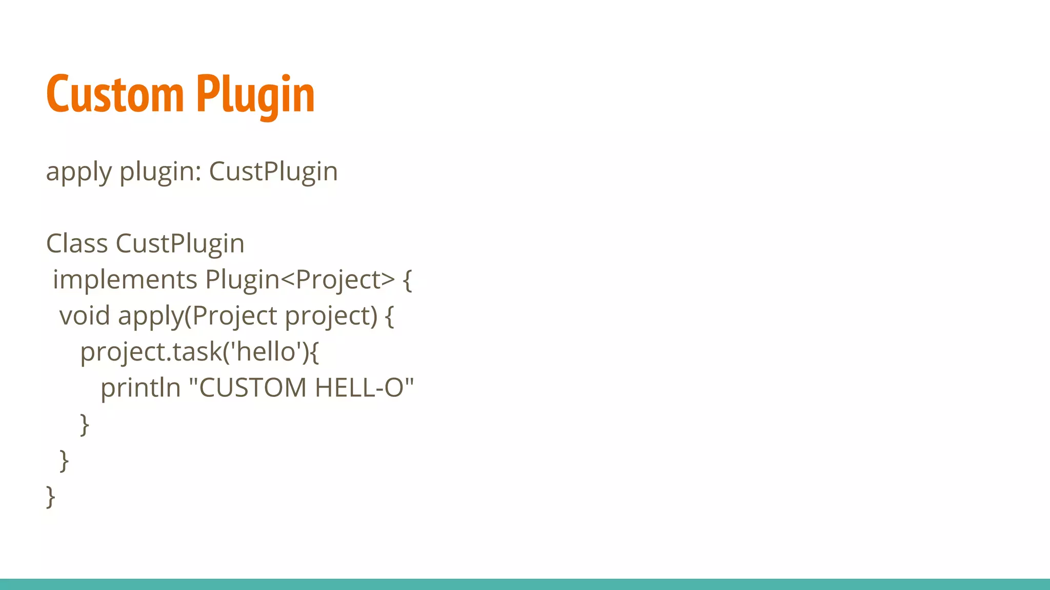 Custom Plugin
apply plugin: CustPlugin
Class CustPlugin
implements Plugin<Project> {
void apply(Project project) {
project.task('hello'){
println "CUSTOM HELL-O"
}
}
}
 