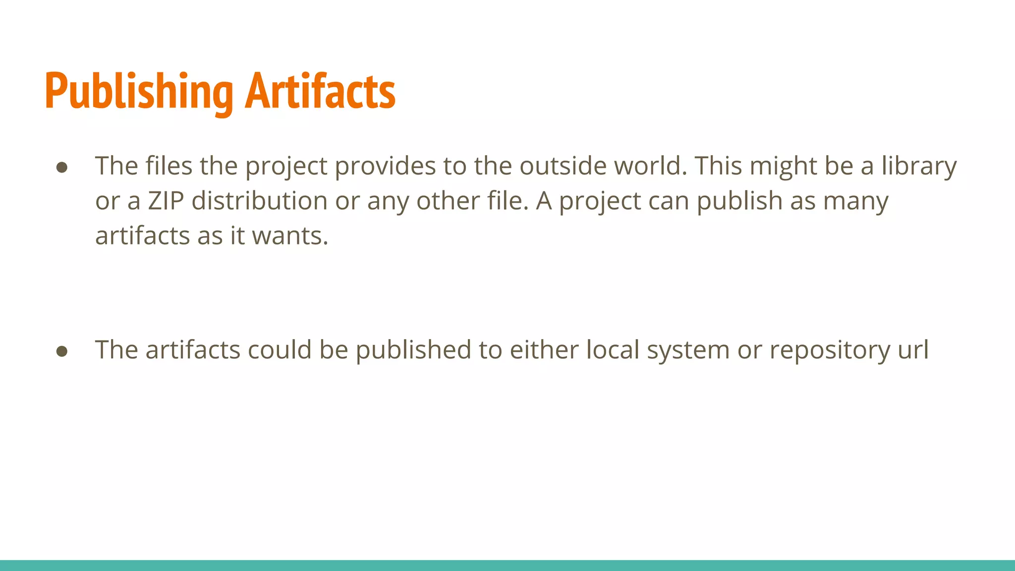 Publishing Artifacts
● The files the project provides to the outside world. This might be a library
or a ZIP distribution or any other file. A project can publish as many
artifacts as it wants.
● The artifacts could be published to either local system or repository url
 