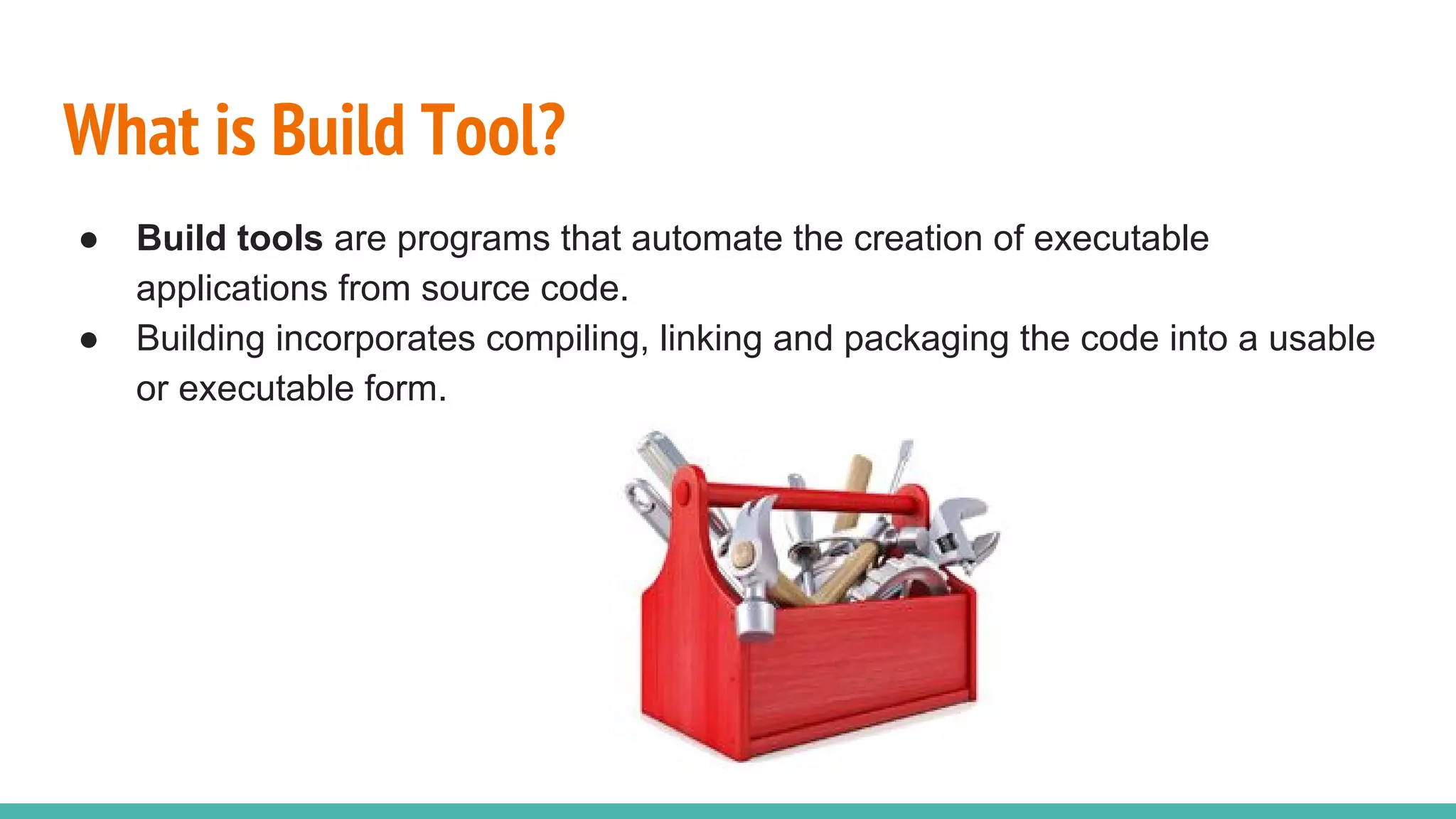What is Build Tool?
● Build tools are programs that automate the creation of executable
applications from source code.
● Building incorporates compiling, linking and packaging the code into a usable
or executable form.
 