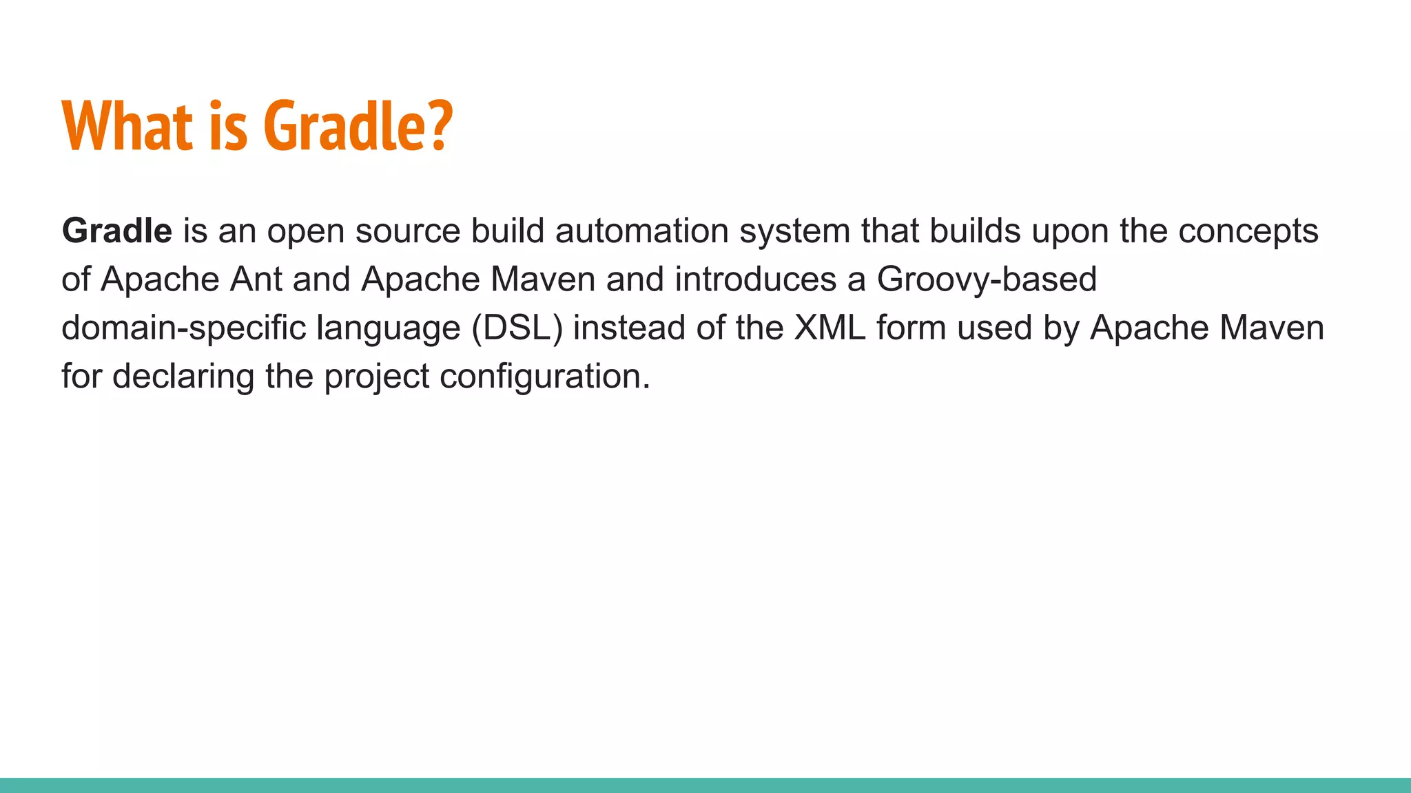 What is Gradle?
Gradle is an open source build automation system that builds upon the concepts
of Apache Ant and Apache Maven and introduces a Groovy-based
domain-specific language (DSL) instead of the XML form used by Apache Maven
for declaring the project configuration.
 