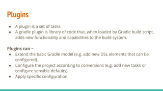Plugins
● A plugin is a set of tasks
● A gradle plugin is library of code that, when loaded by Gradle build script,
adds new functionality and capabilities to the build system.
Plugins can −
● Extend the basic Gradle model (e.g. add new DSL elements that can be
configured).
● Configure the project according to conversions (e.g. add new tasks or
configure sensible defaults).
● Apply specific configuration
 