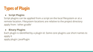 Types of Plugin
● Script Plugins
Script plugins can be applied from a script on the local filesystem or at a
remote location. Filesystem locations are relative to the project directory
apply from: 'other.gradle'
● Binary Plugins
Each plugin is identified by a plugin id. Some core plugins use short names to
apply it
apply plugin: JavaPlugin
 