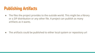 Publishing Artifacts
● The files the project provides to the outside world. This might be a library
or a ZIP distribution or any other file. A project can publish as many
artifacts as it wants.
● The artifacts could be published to either local system or repository url
 