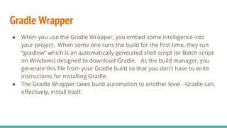 Gradle Wrapper
● When you use the Gradle Wrapper, you embed some intelligence into
your project. When some one runs the build for the first time, they run
“gradlew” which is an automatically generated shell script (or Batch script
on Windows) designed to download Gradle. As the build manager, you
generate this file from your Gradle build so that you don't have to write
instructions for installing Gradle.
● The Gradle Wrapper takes build automation to another level - Gradle can,
effectively, install itself.
 