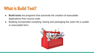 What is Build Tool?
● Build tools are programs that automate the creation of executable
applications from source code.
● Building incorporates compiling, linking and packaging the code into a usable
or executable form.
 