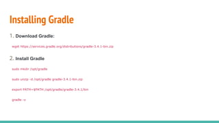 Installing Gradle
1. Download Gradle:
wget https://services.gradle.org/distributions/gradle-3.4.1-bin.zip
2. Install Gradle
sudo mkdir /opt/gradle
sudo unzip -d /opt/gradle gradle-3.4.1-bin.zip
export PATH=$PATH:/opt/gradle/gradle-3.4.1/bin
gradle -v
 