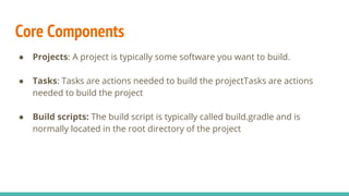 Core Components
● Projects: A project is typically some software you want to build.
● Tasks: Tasks are actions needed to build the projectTasks are actions
needed to build the project
● Build scripts: The build script is typically called build.gradle and is
normally located in the root directory of the project
 