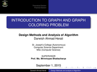 1/48
Theoretical Section
Practical Section
INTRODUCTION TO GRAPH AND GRAPH
COLORING PROBLEM
Design Methods and Analysis of Algorithm
Darwish Ahmad Herati
St. Joseph’s College (Autonomous)
Computer Science Department
MSc (Computer Science)
SUPERVISOR
Prof. Ms. Mrinmoyee Bhattacharya
September 1, 2015
Darwish Ahmad Herati Design Methods and analysis of Algorithm
 