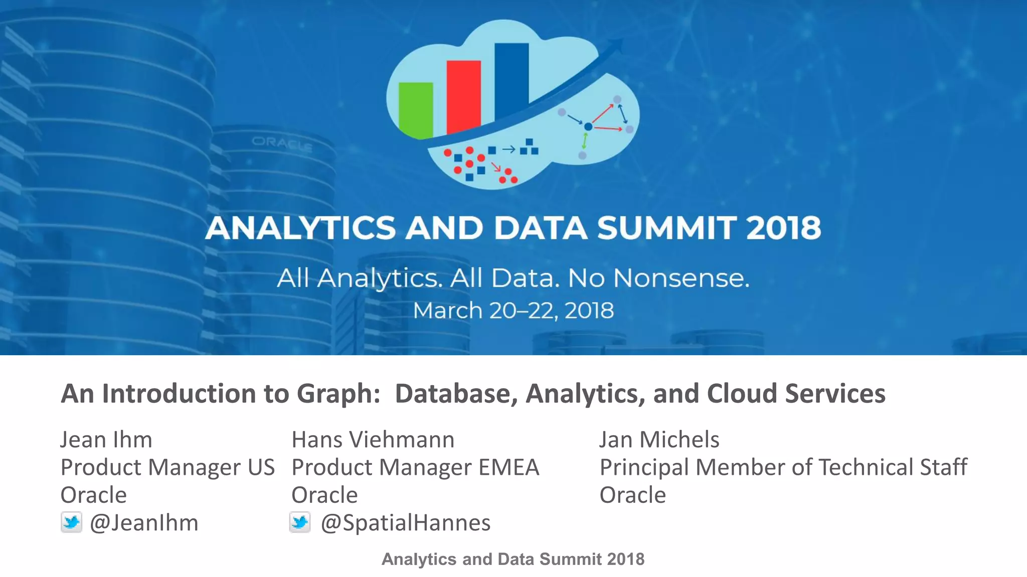 Analytics and Data Summit 2018 An Introduction to Graph: Database, Analytics, and Cloud Services Jean Ihm Hans Viehmann Jan Michels Product Manager US Product Manager EMEA Principal Member of Technical Staff Oracle Oracle Oracle @JeanIhm @SpatialHannes 