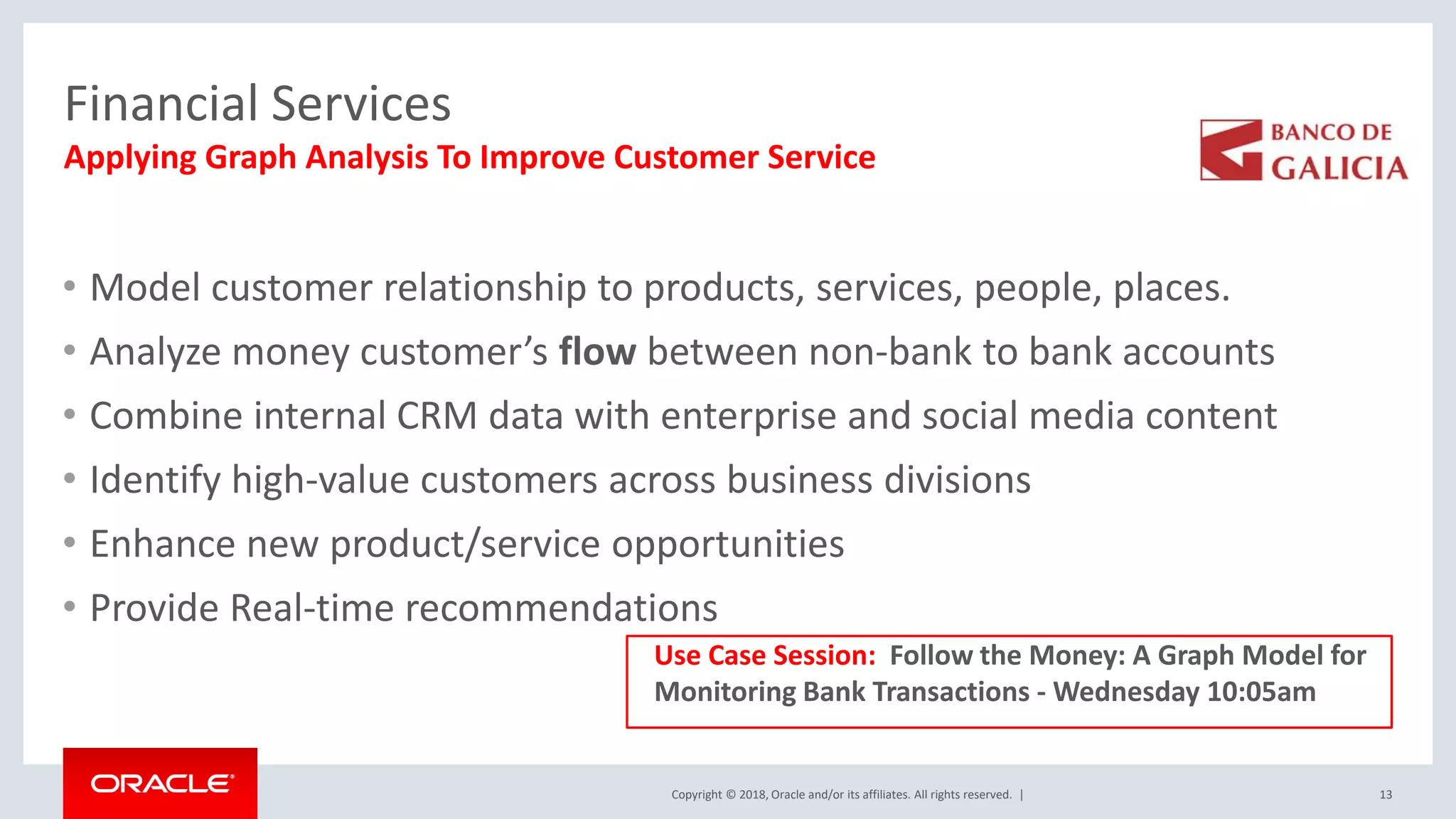 Copyright © 2018, Oracle and/or its affiliates. All rights reserved. | Financial Services • Model customer relationship to products, services, people, places. • Analyze money customer’s flow between non-bank to bank accounts • Combine internal CRM data with enterprise and social media content • Identify high-value customers across business divisions • Enhance new product/service opportunities • Provide Real-time recommendations 13 Applying Graph Analysis To Improve Customer Service Use Case Session: Follow the Money: A Graph Model for Monitoring Bank Transactions - Wednesday 10:05am 