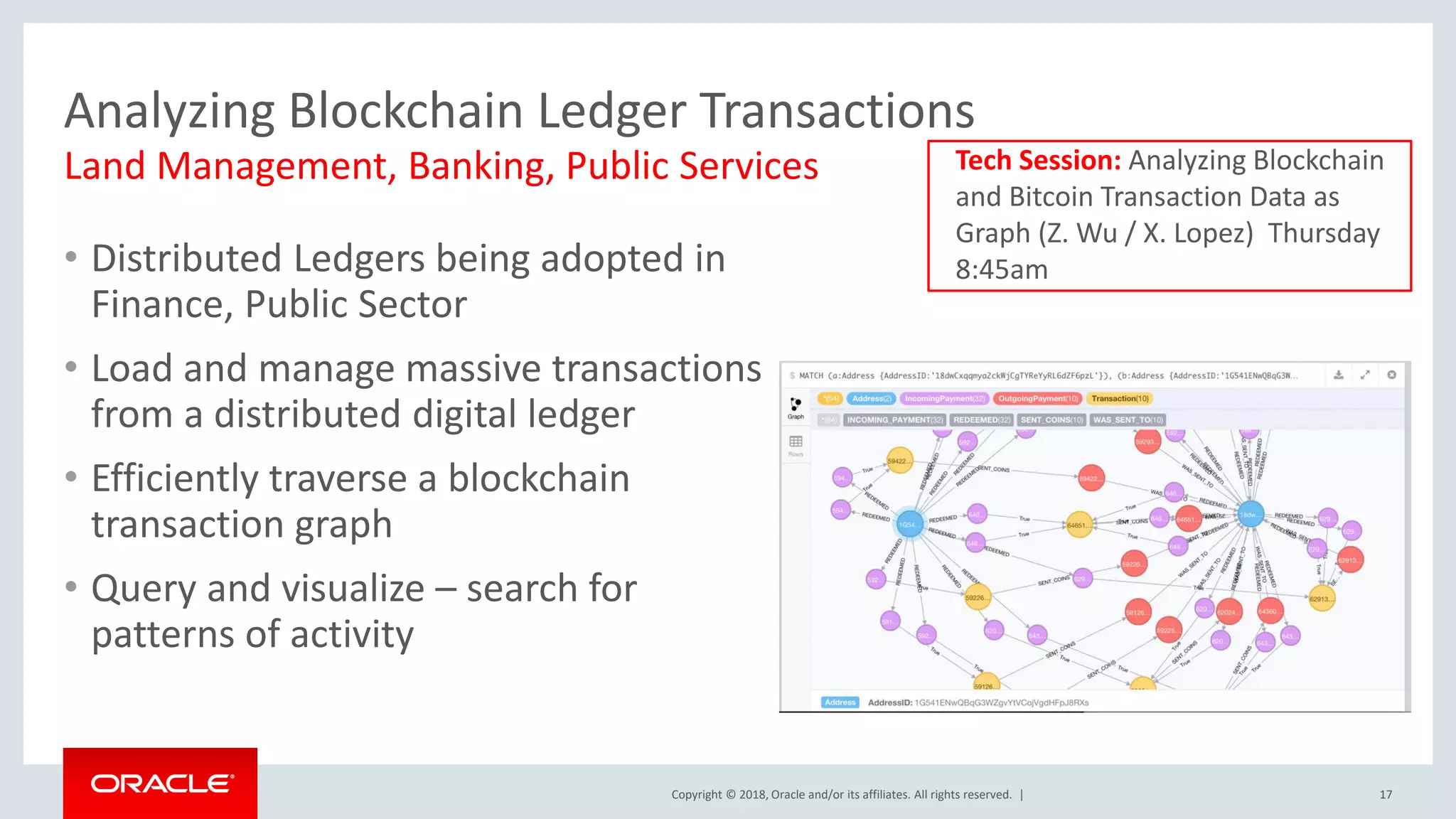 Copyright © 2018, Oracle and/or its affiliates. All rights reserved. | Analyzing Blockchain Ledger Transactions • Distributed Ledgers being adopted in Finance, Public Sector • Load and manage massive transactions from a distributed digital ledger • Efficiently traverse a blockchain transaction graph • Query and visualize – search for patterns of activity 17 Land Management, Banking, Public Services Tech Session: Analyzing Blockchain and Bitcoin Transaction Data as Graph (Z. Wu / X. Lopez) Thursday 8:45am 