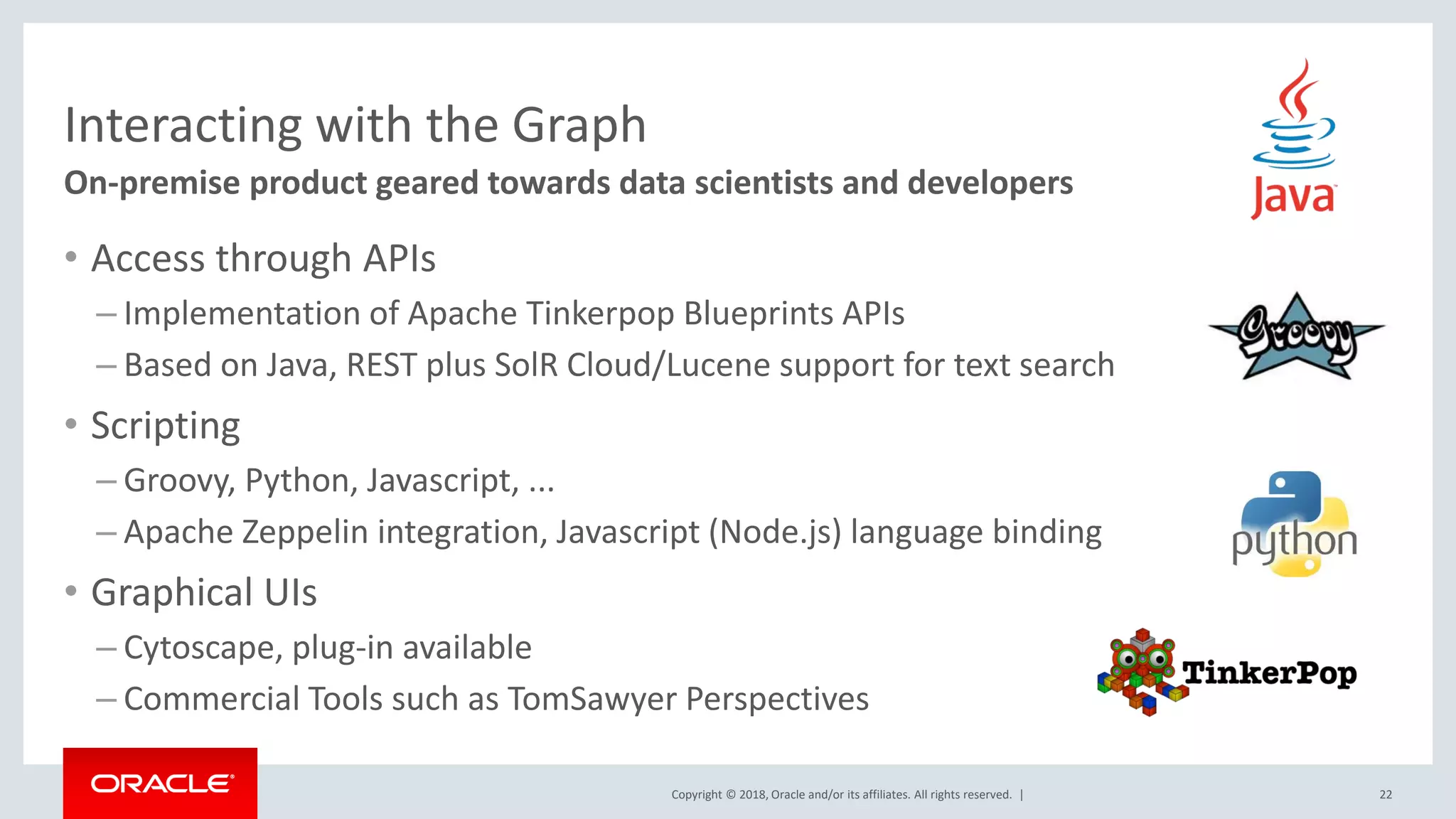 Copyright © 2018, Oracle and/or its affiliates. All rights reserved. | Interacting with the Graph • Access through APIs – Implementation of Apache Tinkerpop Blueprints APIs – Based on Java, REST plus SolR Cloud/Lucene support for text search • Scripting – Groovy, Python, Javascript, ... – Apache Zeppelin integration, Javascript (Node.js) language binding • Graphical UIs – Cytoscape, plug-in available – Commercial Tools such as TomSawyer Perspectives On-premise product geared towards data scientists and developers 22 
