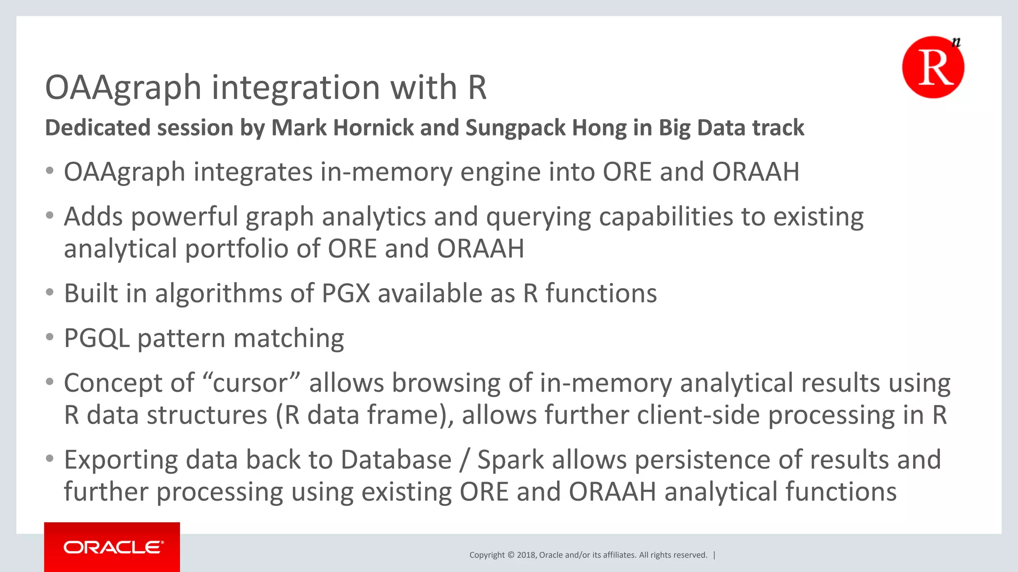 Copyright © 2018, Oracle and/or its affiliates. All rights reserved. | OAAgraph integration with R • OAAgraph integrates in-memory engine into ORE and ORAAH • Adds powerful graph analytics and querying capabilities to existing analytical portfolio of ORE and ORAAH • Built in algorithms of PGX available as R functions • PGQL pattern matching • Concept of “cursor” allows browsing of in-memory analytical results using R data structures (R data frame), allows further client-side processing in R • Exporting data back to Database / Spark allows persistence of results and further processing using existing ORE and ORAAH analytical functions Dedicated session by Mark Hornick and Sungpack Hong in Big Data track 